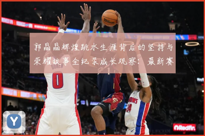 郭晶晶辉煌跳水生涯背后的坚持与荣耀故事全纪录成长观察：最新赛事动态与深度分析