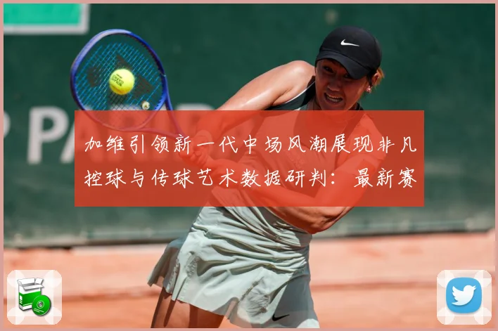 加维引领新一代中场风潮展现非凡控球与传球艺术数据研判：最新赛事动态与深度分析