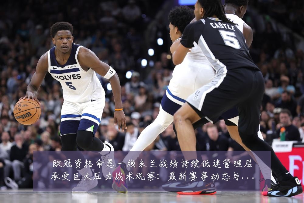 欧冠资格命悬一线米兰战绩持续低迷管理层承受巨大压力战术观察：最新赛事动态与深度分析