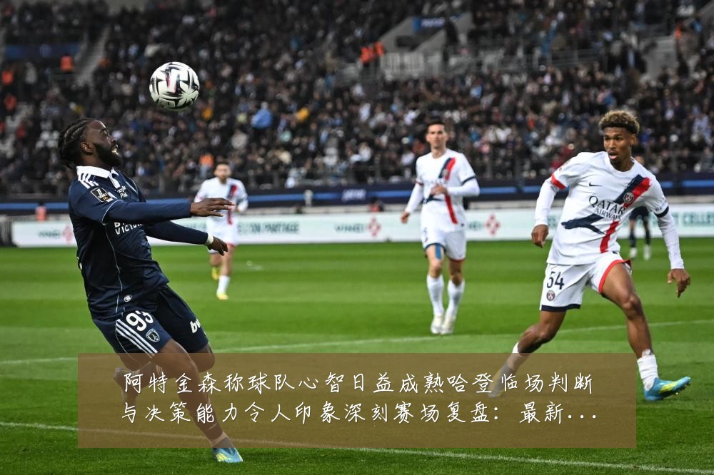 阿特金森称球队心智日益成熟哈登临场判断与决策能力令人印象深刻赛场复盘:最新赛事动态与深度分析