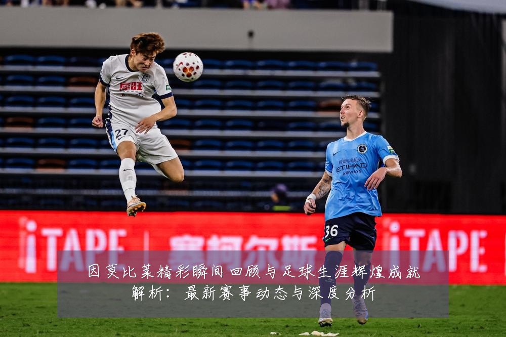 因莫比莱精彩瞬间回顾与足球生涯辉煌成就解析:最新赛事动态与深度分析